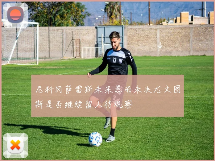 尼科冈萨雷斯未来悬而未决尤文图斯是否继续留人待观察