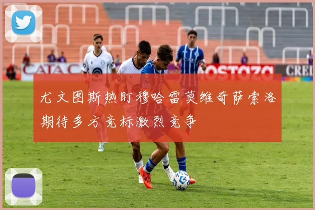 尤文图斯热盯穆哈雷莫维奇萨索洛期待多方竞标激烈竞争