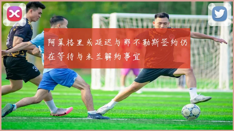 阿莱格里或延迟与那不勒斯签约仍在等待与米兰解约事宜