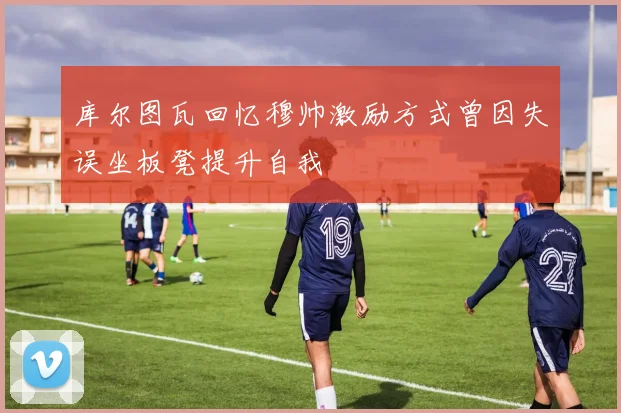 库尔图瓦回忆穆帅激励方式曾因失误坐板凳提升自我