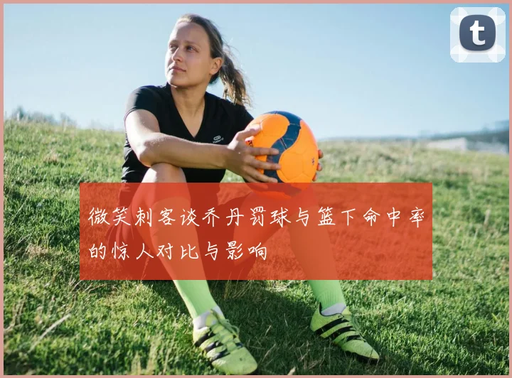 微笑刺客谈乔丹罚球与篮下命中率的惊人对比与影响