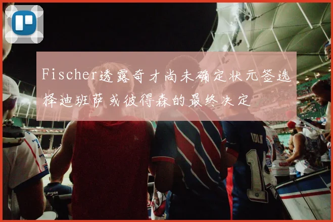 Fischer透露奇才尚未确定状元签选择迪班萨或彼得森的最终决定