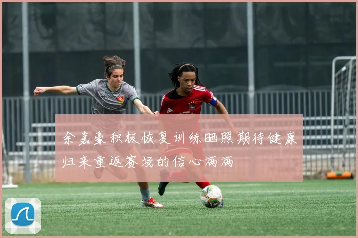 余嘉豪积极恢复训练晒照期待健康归来重返赛场的信心满满