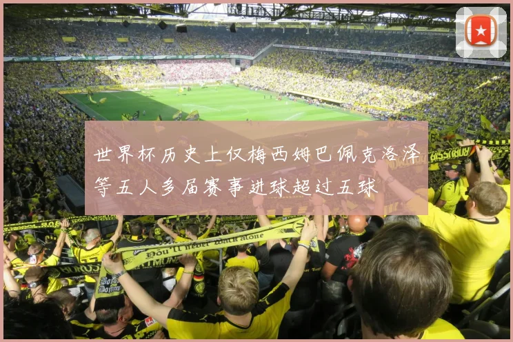 世界杯历史上仅梅西姆巴佩克洛泽等五人多届赛事进球超过五球