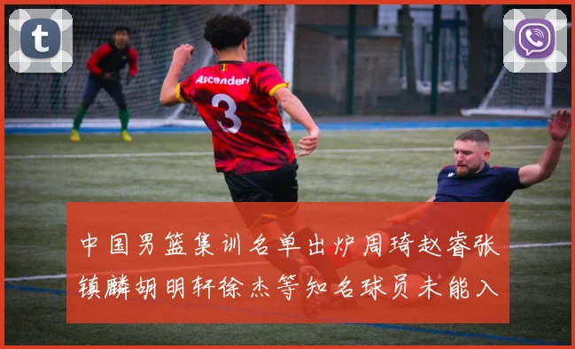 中国男篮集训名单出炉周琦赵睿张镇麟胡明轩徐杰等知名球员未能入选