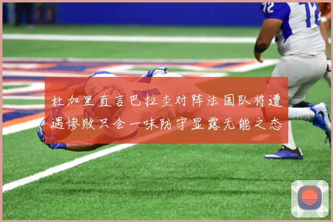 杜加里直言巴拉圭对阵法国队将遭遇惨败只会一味防守显露无能之态