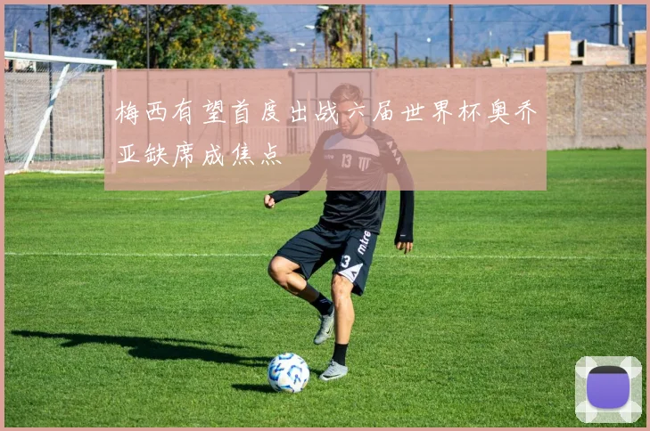 梅西有望首度出战六届世界杯奥乔亚缺席成焦点