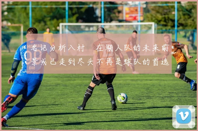 名记分析八村塁在湖人队的未来前景或已走到尽头不再是球队的首选目标