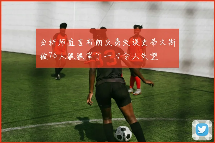 分析师直言布朗交易失误史蒂文斯被76人狠狠宰了一刀令人失望