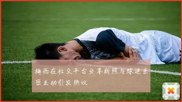 梅西在社交平台分享新照与球迷亲密互动引发热议