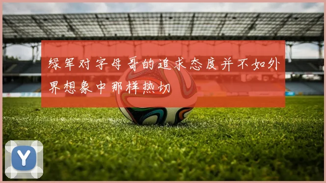 绿军对字母哥的追求态度并不如外界想象中那样热切