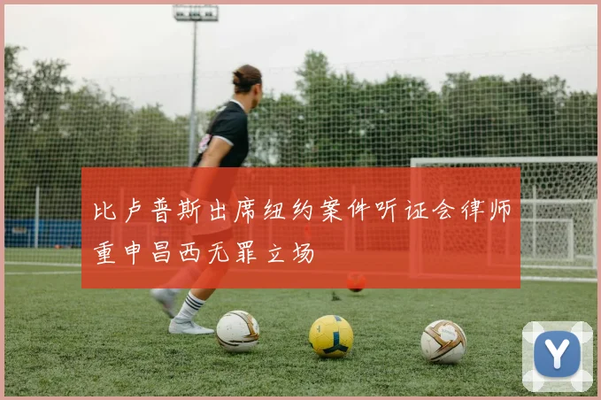 比卢普斯出席纽约案件听证会律师重申昌西无罪立场
