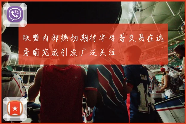 联盟内部热切期待字母哥交易在选秀前完成引发广泛关注